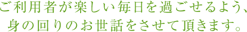 利用者が楽しい毎日を過ごせるよう、身の回りのお世話をさせて頂きます。